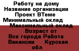 Работу на дому › Название организации ­ Проект ВТеме  › Минимальный оклад ­ 600 › Максимальный оклад ­ 3 000 › Возраст от ­ 18 - Все города Работа » Вакансии   . Курская обл.